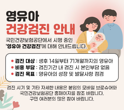 영유아 건강검진 안내
국민건강보험공단에서 시행 중인 '영유아 건강검진'에 대해 안내드립니다.
○ 검진 대상: 생후 14일부터 71개월까지의 영유아
○ 비용 부담: 검진기간 내 검진 시 본인부담 없음
○ 검진 목표: 영유아의 성장 및 발달사항 점검
검진 시기 및 기타 자세한 내용은 붙임의 모바일 브로슈어와 국민건강보험공단 홈페이지를 참조 바랍니다. 구민 여러분의 많은 참여 바랍니다.