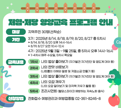 저염·저당 영양교육 프로그램 안내
대상 : 지역주민 30명(선착순)
기간 
- 3기: 2025년 8/14, 8/18, 8/19, 8/20, 8/27 총 5차시
▸ 8/14, 8/18, 8/20 오후 14시~16시
▸ 8/19, 8/27 오전 10시~12시  
- 4기: 2025년 9월 3일 ~ 9월 25일, 총 5차시 오후 14시~16시
▸ 1~4차시 매주 수요일, 5차시 목요일 
교육내용 
- 1차시: 나의 밥상 돌아보기(자기발견 자가진단 및 염도계 대여 등)
- 2차시: 나의 짠맛 바로보기(나트륨의 이해와 질병 및 저염소금 만들기 등)
- 3차시: 나의 단맛 바로보기(나의 단맛 식습관 자가진단 및 천연양파당 맛보기 등)
- 4차시: 나의 오감 깨우기(나의 오감 알아보기 및 미각력 키우기 활동 등)
- 5차시: 조리시연회(혈당스파이크 예방하는 저속노화 음식)
신청방법 : 전화접수 
- 예방관리과 예방접종팀 02-351-8245~8