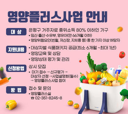 영양플러스사업 안내
대상 : 은평구 거주자로 중위소득 80% 이하인 가구
- 임신·출산·수유부, 영유아(만 66개월 이하)
- 영양위험요인(빈혈, 저신장, 지체중 등) 중 한 가지 이상 해당자
지원내용
- 대상자별 식품패키지 공급(최소 6개월 ~최대 1년)
- 영양교육 및 상담
- 영양상태 평가 및 관리
신청방법 : 상시 모집
- 대기 접수 → 신규평가 → 대상자 선정 →사업설명회(필수) → 영양플러스사업 참여
방법 : 접수 및 문의 
- 영양플러스실 ☎ 02-351-8245~8