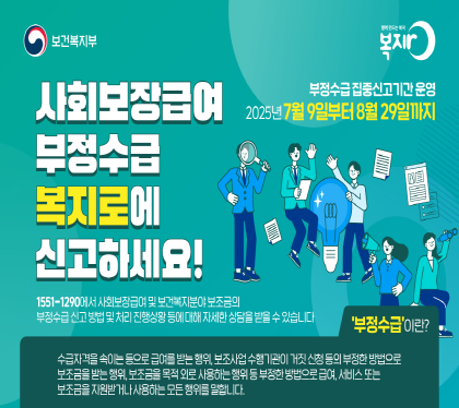 사회보장급여 부정수급 복지로에 신고하세요

부정수급 집중신고기간 운영
2025년 7월 9일 부터 8월 29일까지
1551-1290에서 사회보장급여 및 보건보기분야 보조금의
부정수급 신고방법 및 처리 진행상황 등에 대해 자세한 상담을 받을 수 있습니다.