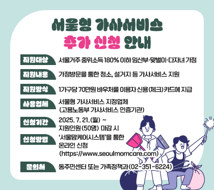 서울형 가사서비스 추가 신청 안내
지원대상: 서울거주 중위소득 180% 이하 임산부·맞벌이·다자녀 가정
지원내용: 가정방문을 통한 청소, 설거지 등 가사서비스 지원   
지원방식: 1가구당 70만원 바우처를 이용자 신용(체크)카드에 지급
사용업체 : 서울형 가사서비스 지정업체 (고용노동부 가사서비스 인증기관)
신청기간: 2025. 7. 21.(월) ~ 지원인원(50명) 마감 시
신청방법: ‘서울맘케어시스템’을 통한 온라인 신청 (https://www.seoulmomcare.com)
문의처: 동주민센터 또는 가족정책과(02-351-6224)