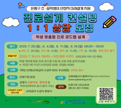 은평구 초 중학생의 안정적 미례설계지원
진로 설계 컨설팅 1:1 상담 모집
은평구 초 중학생의 안정적 미래설계 지원
일시 2025.7.28.토, 8.4.월. 8.11.월  8.18.월 09:00~18:00
모집기간 2025.7.16.수 09:00 ~ 모집 종료 시 까지
내용 학생 개인에 맞춘 학습전략 수립 및 교육과정 설계 컨설팅
1인당 1회 1시간 산전상담 20분, 컨설팅 40분
인원 1회 20명 교육급여 수급자 50% 우선배정 선착순접수
장소 은평구청 본관
대상 은평구 초등 고학년 중학생 및 학부모
신청 은평배움모아 홈페이지 
준비사항 교육급여 수급자 증명서
은평구청 시민교육과 02-351-7259