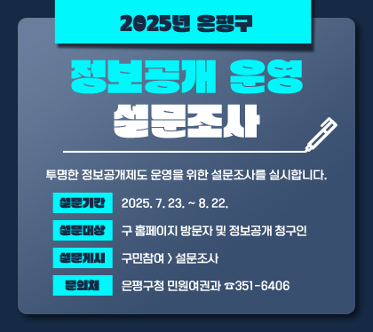 2025년 은평구 정보공개 운영 설문조사
투명한 정보공개제도 운영을 위한 설문조사를 실시합니다.
설문기간: 2025. 7. 23. ~ 8. 22.
설문대상: 구 홈페이지 방문자 및 정보공개 청구인
설문게시: 구민참여 > 설문조사
문의처: 은평구청 민원여권과 ☎351-6406