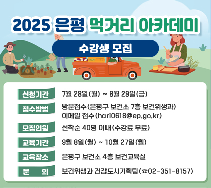 2025 은평 먹거리 아카데미 수강생 모집
신청기간 : 7월 28일(월) ~ 8월 29일(금)
접수방법 : 방문접수(은평구 보건소 7층 보건위생과) / 이메일 접수(hari0618@ep.go.kr)
모집인원 : 선착순 40명 이내(수강료 무료)
교육기간 : 9월 8일(월) ~ 10월 27일(월)
교육장소 : 은평구 보건소 4층 보건교육실
문의 : 보건위생과 건강도시기획팀(☎02-351-8157)
