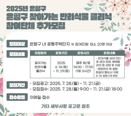 2025년 은평구 찾아가는 반려식물 클리닉 참여단체 추가모집
모집대상 : 은평구 내 공동주택단지  ※ 참여인원: 최소 20명 이상
모집내용
모집분야 : 찾아가는 반려식물 클리닉
운영기간 : 2025. 6. 14.(토)~ 11. 29.(토)
운영시간 : 매주 화/토 14:00 ~ 17:00 (1회 3시간)
운영내용
- 반려식물 상태 진단 후 생리 장애, 병해충 관리 등 상담 및 치료
- 영양관리 및 화분 분갈이 필요시 지원
※ 1인 화분 3개 한정
모집기간
- 모집공고: 2025. 7. 28.(월) ~ 11. 21.(금)
- 모집접수: 2025. 7. 28.(월) 9:00 ~ 11. 21.(금) 18:00
접수방법 : 이메일 접수
기타 세부사항 공고문 참조