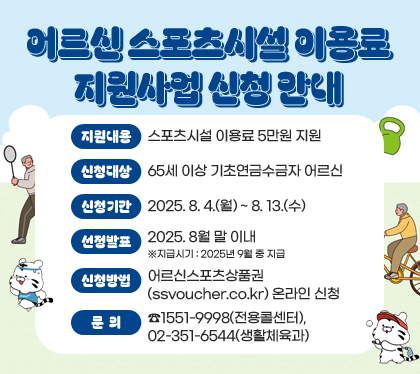어르신 스포츠시설 이용료 지원사업 신청 안내
지원내용 : 스포츠시설 이용료 5만원 지원
신청대상 : 65세 이상 기초연금수금자 어르신
신청기간 : 2025. 8. 4.(월) ~ 8. 13.(수)  
선정발표 : 2025. 8월 말 이내  ※지급시기 : 2025년 9월 중 지급
신청방법 : 어르신스포츠상품권(ssvoucher.co.kr) 온라인 신청
문의 : ☎1551-9998(전용콜센터), 02-351-6544(생활체육과)